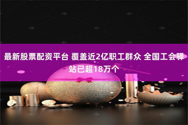 最新股票配資平臺 覆蓋近2億職工群眾 全國工會驛站已超18萬個