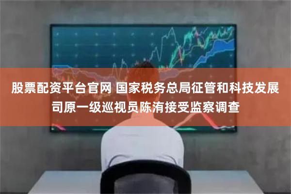 股票配資平臺官網 國家稅務總局征管和科技發展司原一級巡視員陳洧接受監察調查