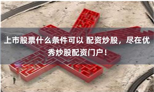 上市股票什么條件可以 配資炒股，盡在優秀炒股配資門戶！