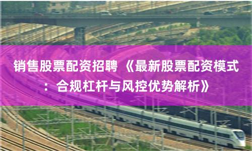 銷售股票配資招聘 《最新股票配資模式：合規(guī)杠桿與風(fēng)控優(yōu)勢解析》