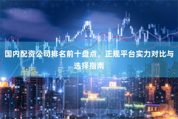 國內配資公司排名前十盤點，正規平臺實力對比與選擇指南
